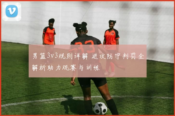 男篮3v3规则详解 进攻防守判罚全解析助力观赛与训练