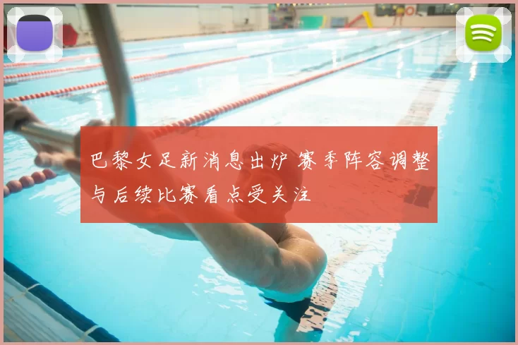 巴黎女足新消息出炉 赛季阵容调整与后续比赛看点受关注