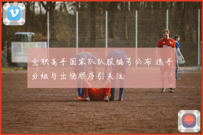 全职高手国家队队服编号公布 选手分组与出场顺序引关注