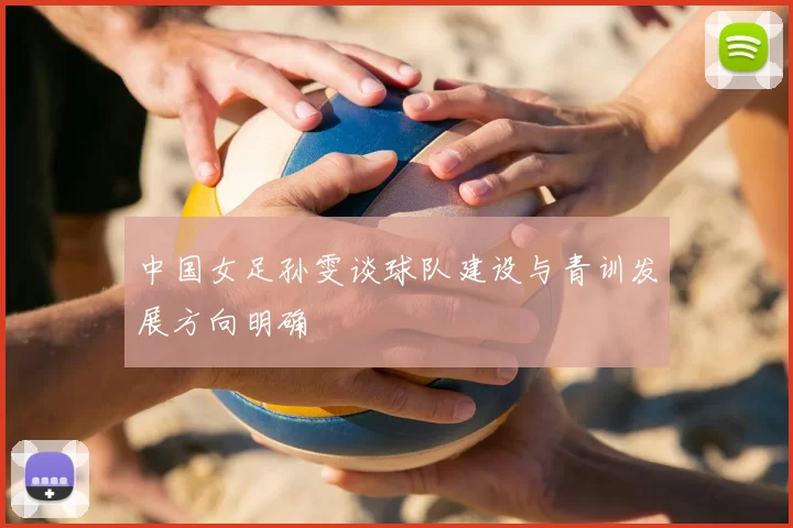 中国女足孙雯谈球队建设与青训发展方向明确