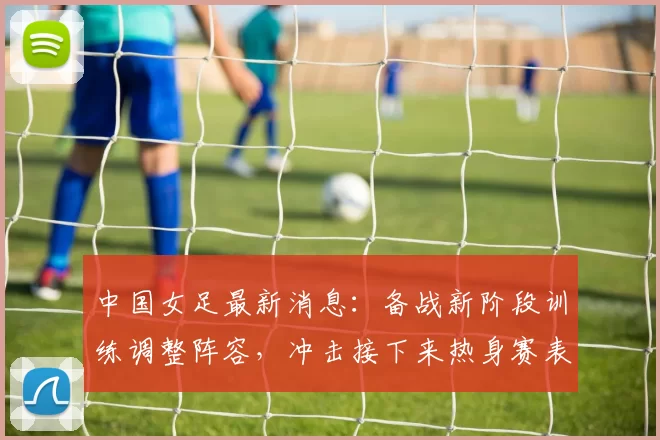 中国女足最新消息：备战新阶段训练调整阵容，冲击接下来热身赛表现