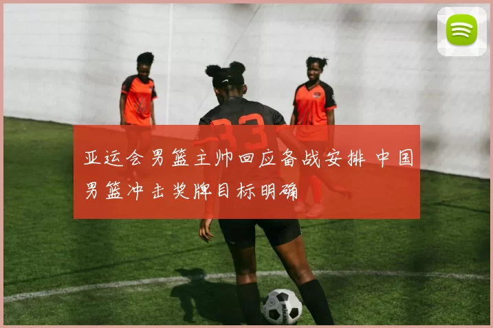 亚运会男篮主帅回应备战安排 中国男篮冲击奖牌目标明确