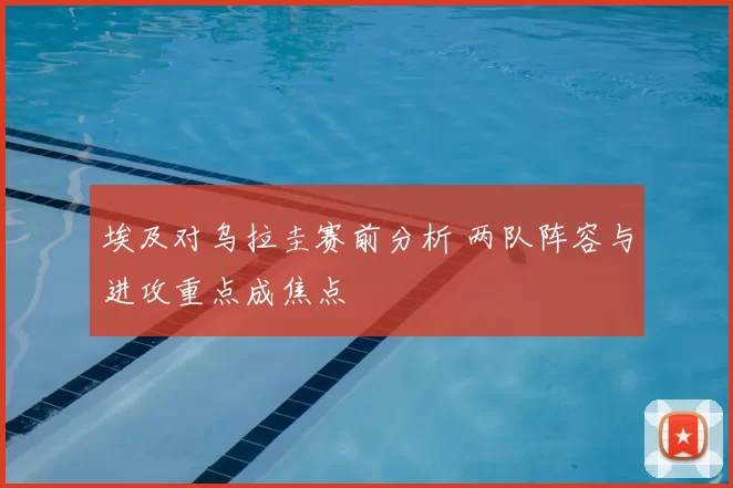 埃及对乌拉圭赛前分析 两队阵容与进攻重点成焦点