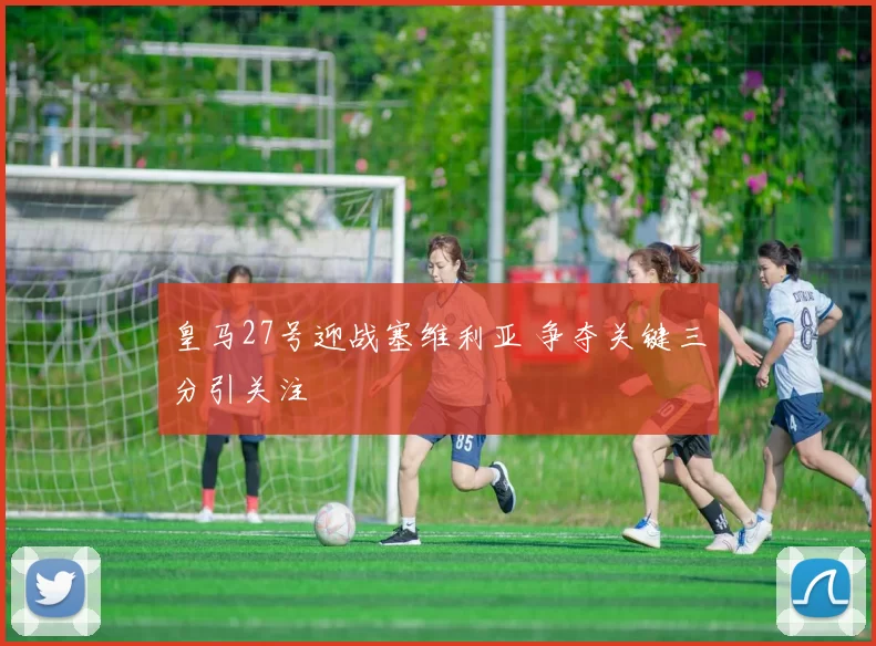 皇马27号迎战塞维利亚 争夺关键三分引关注