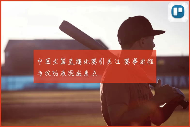 中国女篮直播比赛引关注 赛事进程与攻防表现成看点