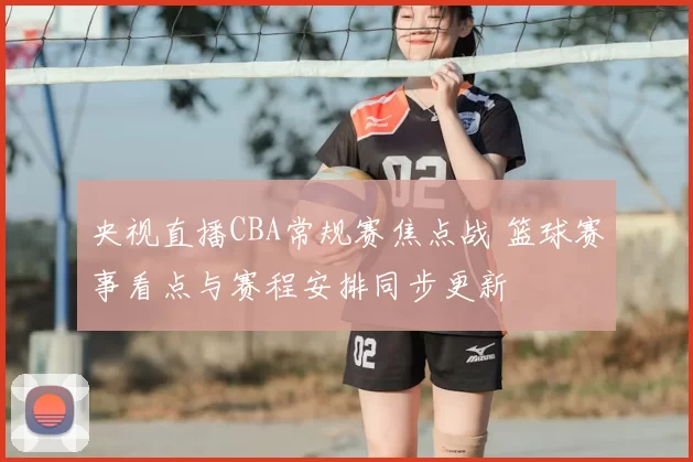 央视直播CBA常规赛焦点战 篮球赛事看点与赛程安排同步更新