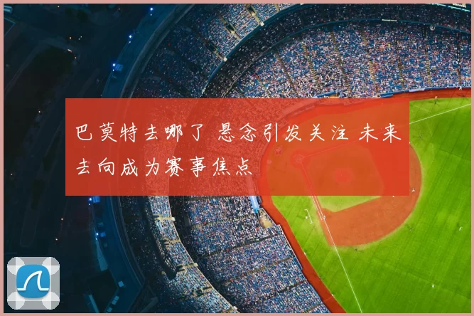 巴莫特去哪了 悬念引发关注 未来去向成为赛事焦点
