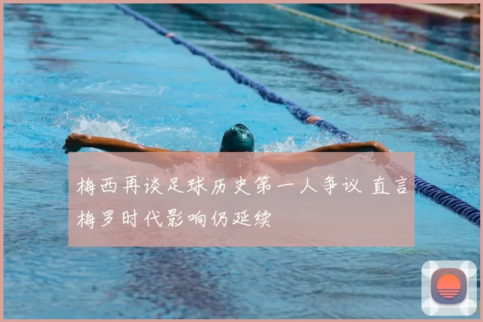 梅西再谈足球历史第一人争议 直言梅罗时代影响仍延续