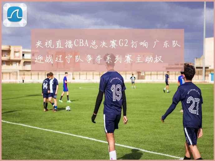 央视直播CBA总决赛G2打响 广东队迎战辽宁队争夺系列赛主动权