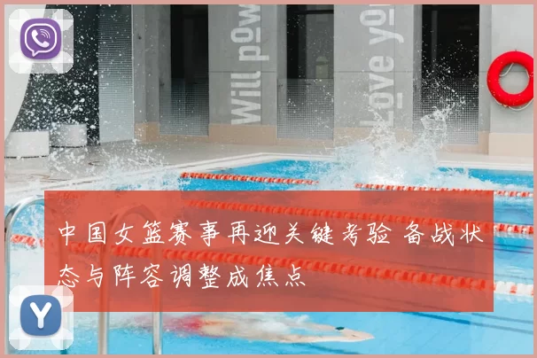 中国女篮赛事再迎关键考验 备战状态与阵容调整成焦点