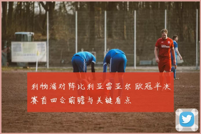 利物浦对阵比利亚雷亚尔 欧冠半决赛首回合前瞻与关键看点