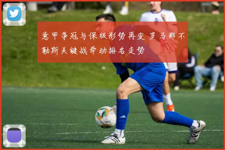 意甲争冠与保级形势再变 罗马那不勒斯关键战牵动排名走势