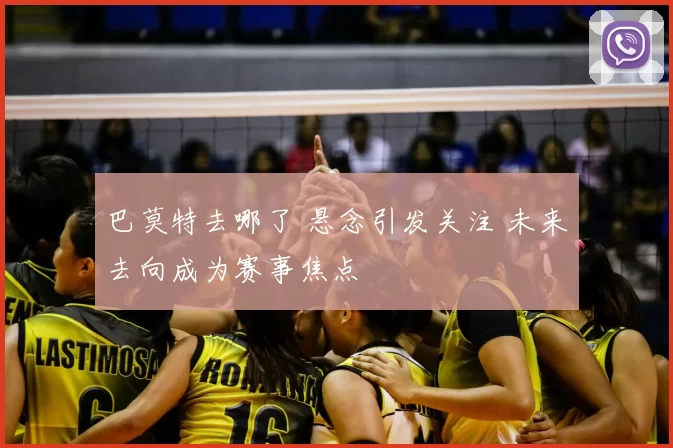 巴莫特去哪了 悬念引发关注 未来去向成为赛事焦点