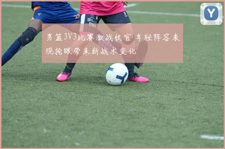 男篮3V3比赛激战收官 年轻阵容表现抢眼带来新战术变化