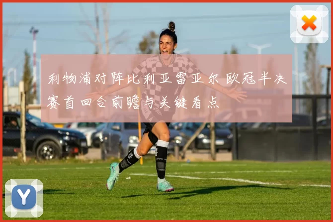 利物浦对阵比利亚雷亚尔 欧冠半决赛首回合前瞻与关键看点