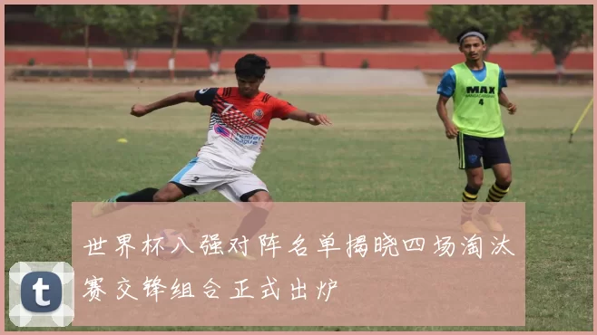 世界杯八强对阵名单揭晓四场淘汰赛交锋组合正式出炉