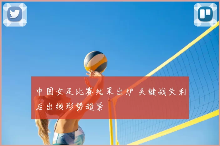 中国女足比赛结果出炉 关键战失利后出线形势趋紧