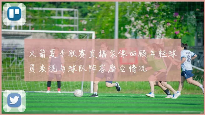 火箭夏季联赛直播录像回顾年轻球员表现与球队阵容磨合情况