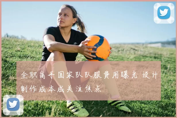 全职高手国家队队服费用曝光 设计制作成本成关注焦点