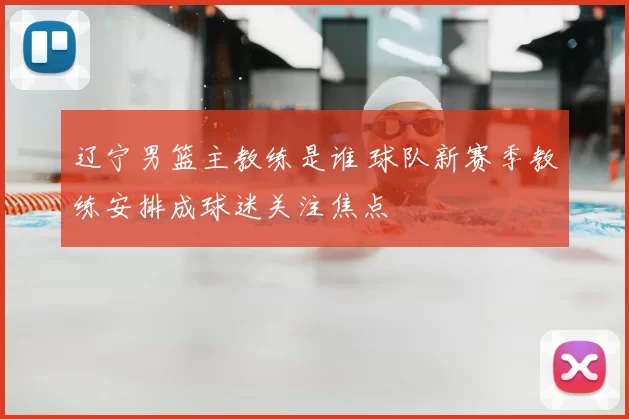 辽宁男篮主教练是谁 球队新赛季教练安排成球迷关注焦点