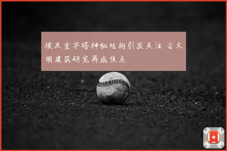 埃及金字塔神秘结构引发关注 古文明建筑研究再成焦点