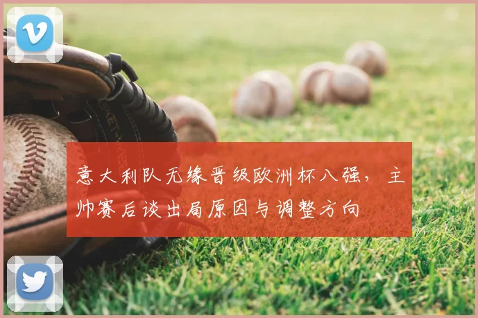意大利队无缘晋级欧洲杯八强,主帅赛后谈出局原因与调整方向