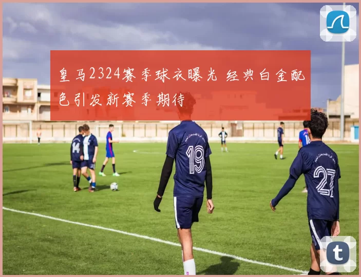 皇马2324赛季球衣曝光 经典白金配色引发新赛季期待
