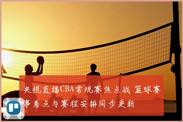 央视直播CBA常规赛焦点战 篮球赛事看点与赛程安排同步更新