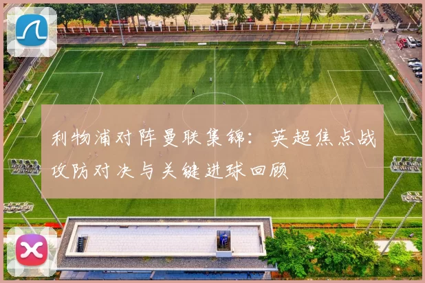 利物浦对阵曼联集锦:英超焦点战攻防对决与关键进球回顾