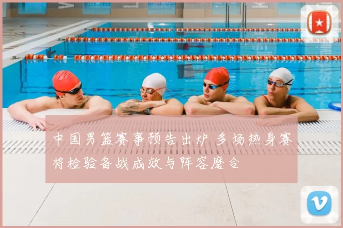 中国男篮赛事预告出炉 多场热身赛将检验备战成效与阵容磨合