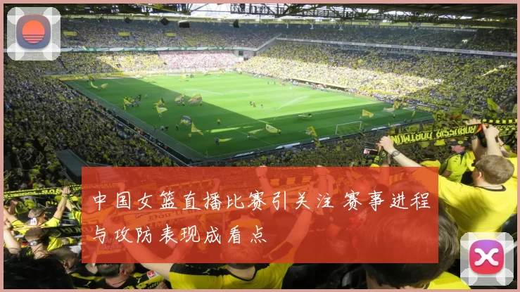 中国女篮直播比赛引关注 赛事进程与攻防表现成看点