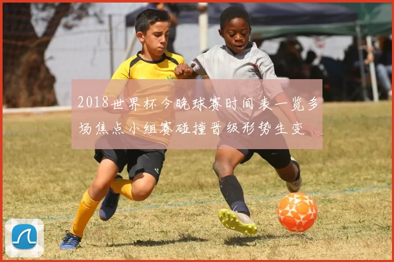 2018世界杯今晚球赛时间表一览多场焦点小组赛碰撞晋级形势生变