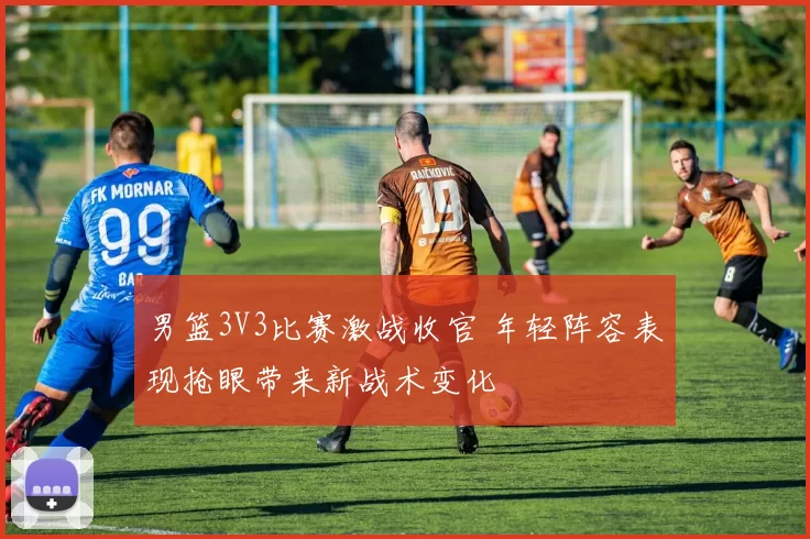 男篮3V3比赛激战收官 年轻阵容表现抢眼带来新战术变化