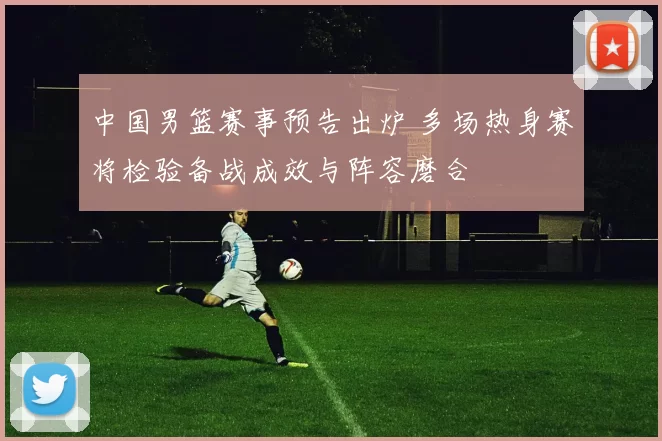 中国男篮赛事预告出炉 多场热身赛将检验备战成效与阵容磨合