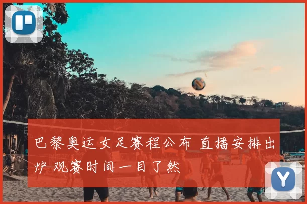 巴黎奥运女足赛程公布 直播安排出炉 观赛时间一目了然