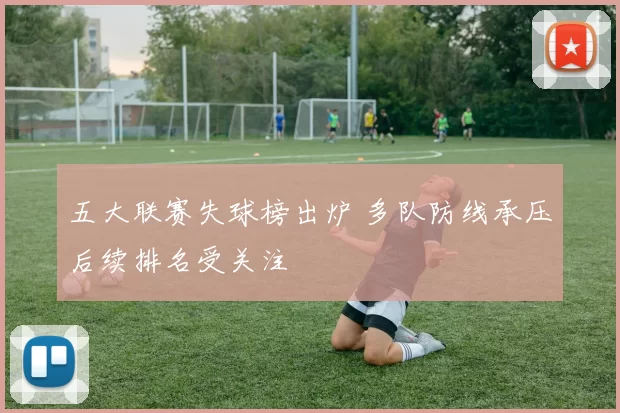 五大联赛失球榜出炉 多队防线承压后续排名受关注