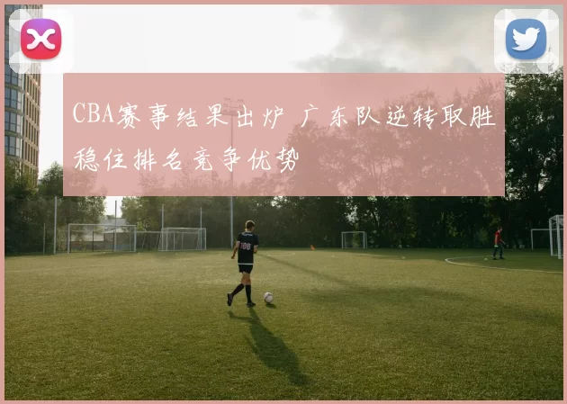 CBA赛事结果出炉 广东队逆转取胜稳住排名竞争优势