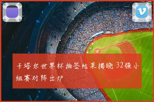 卡塔尔世界杯抽签结果揭晓 32强小组赛对阵出炉