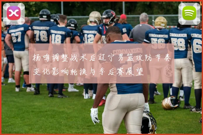 杨鸣调整战术后辽宁男篮攻防节奏变化影响轮换与季后赛展望
