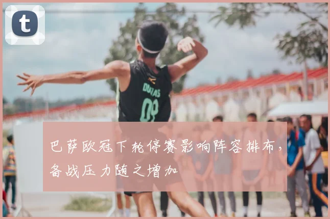 巴萨欧冠下轮停赛影响阵容排布,备战压力随之增加