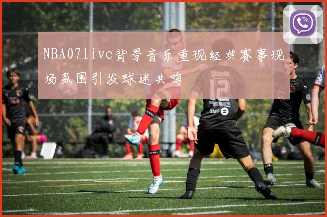 NBA07live背景音乐重现经典赛事现场氛围引发球迷共鸣
