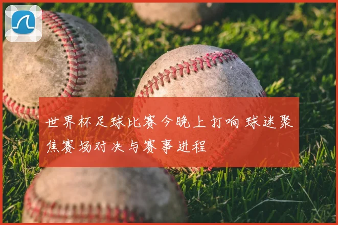 世界杯足球比赛今晚上打响 球迷聚焦赛场对决与赛事进程