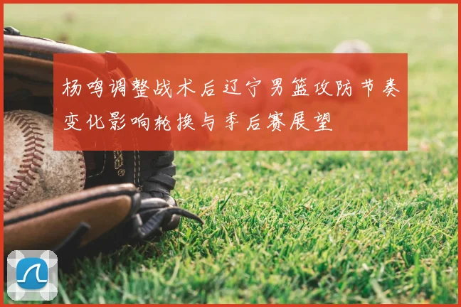 杨鸣调整战术后辽宁男篮攻防节奏变化影响轮换与季后赛展望