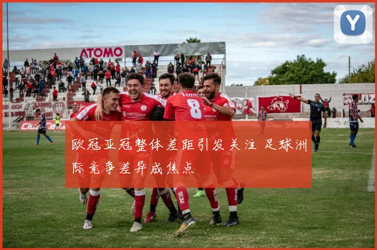 欧冠亚冠整体差距引发关注 足球洲际竞争差异成焦点