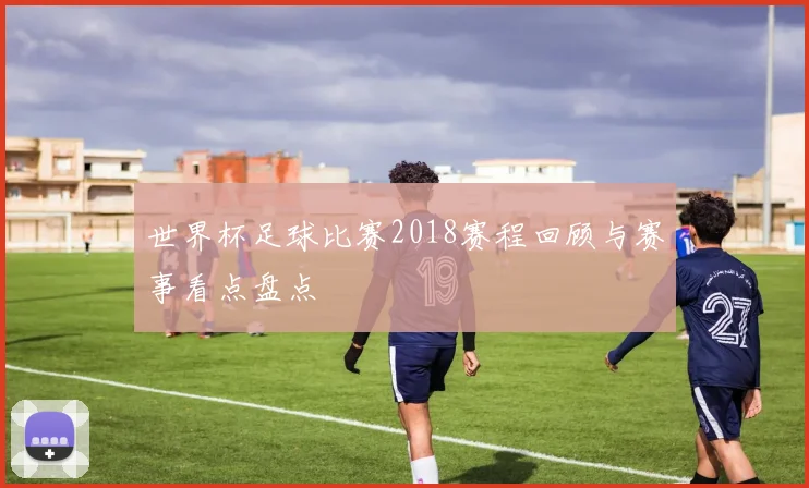世界杯足球比赛2018赛程回顾与赛事看点盘点