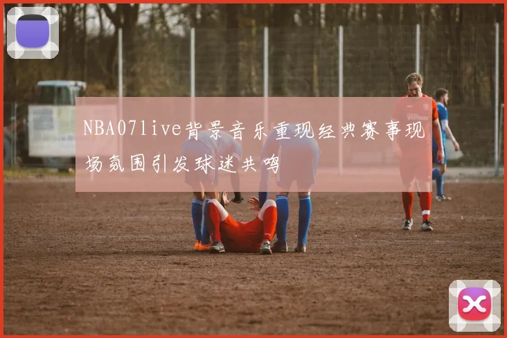 NBA07live背景音乐重现经典赛事现场氛围引发球迷共鸣